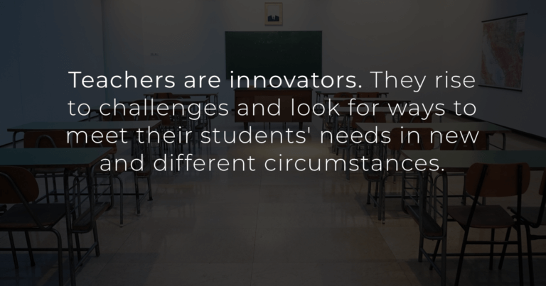 Teachers are innovators. They rise to challenges and look for ways to meet their students' needs in new and different circumstances.